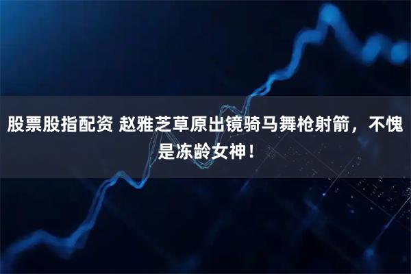 股票股指配资 赵雅芝草原出镜骑马舞枪射箭，不愧是冻龄女神！