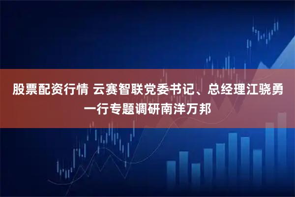 股票配资行情 云赛智联党委书记、总经理江骁勇一行专题调研南洋万邦