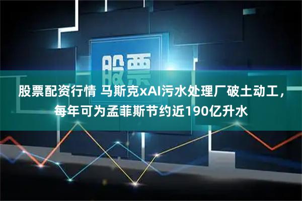 股票配资行情 马斯克xAI污水处理厂破土动工，每年可为孟菲斯节约近190亿升水