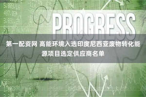 第一配资网 高能环境入选印度尼西亚废物转化能源项目选定供应商名单