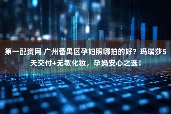 第一配资网 广州番禺区孕妇照哪拍的好？玛瑞莎5天交付+无敏化妆，孕妈安心之选！