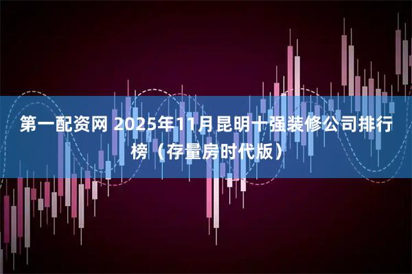 第一配资网 2025年11月昆明十强装修公司排行榜（存量房时代版）
