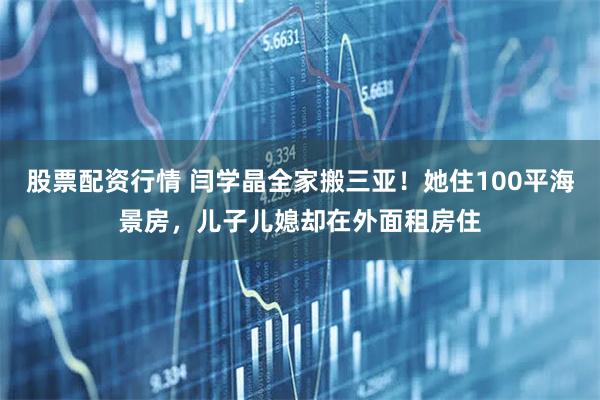 股票配资行情 闫学晶全家搬三亚！她住100平海景房，儿子儿媳却在外面租房住