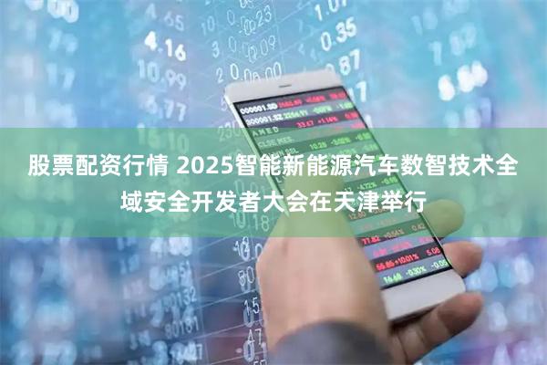 股票配资行情 2025智能新能源汽车数智技术全域安全开发者大会在天津举行