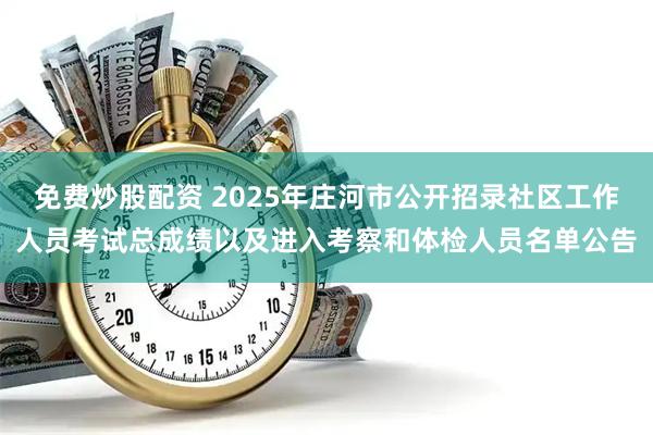 免费炒股配资 2025年庄河市公开招录社区工作人员考试总成绩以及进入考察和体检人员名单公告