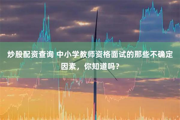 炒股配资查询 中小学教师资格面试的那些不确定因素，你知道吗？