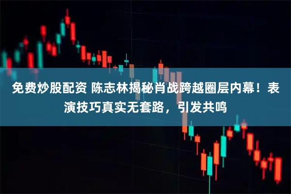 免费炒股配资 陈志林揭秘肖战跨越圈层内幕！表演技巧真实无套路，引发共鸣