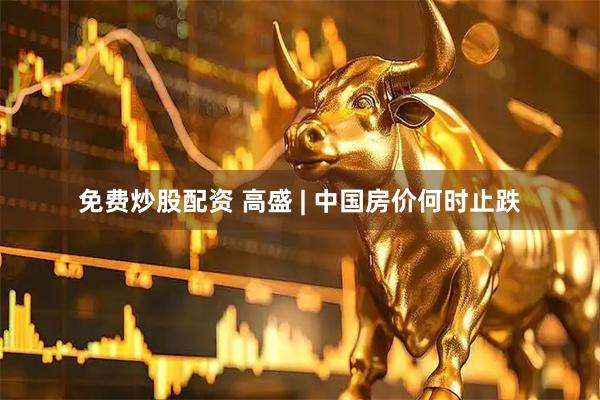 免费炒股配资 高盛 | 中国房价何时止跌