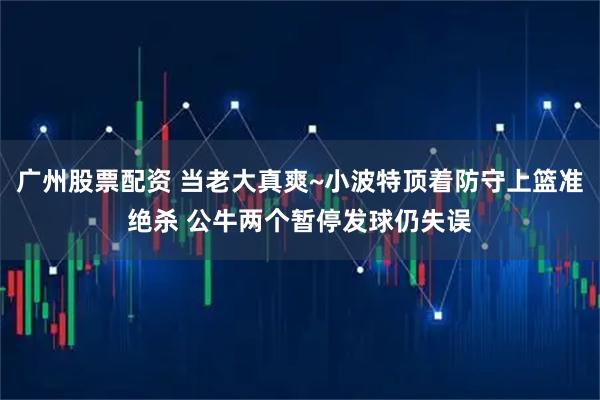 广州股票配资 当老大真爽~小波特顶着防守上篮准绝杀 公牛两个暂停发球仍失误