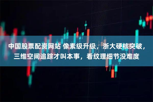 中国股票配资网站 像素级升级，浙大硬核突破，三维空间追踪才叫本事，看纹理细节没难度