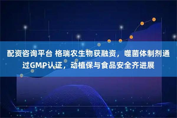 配资咨询平台 格瑞农生物获融资，噬菌体制剂通过GMP认证，动植保与食品安全齐进展