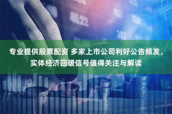 专业提供股票配资 多家上市公司利好公告频发，实体经济回暖信号值得关注与解读