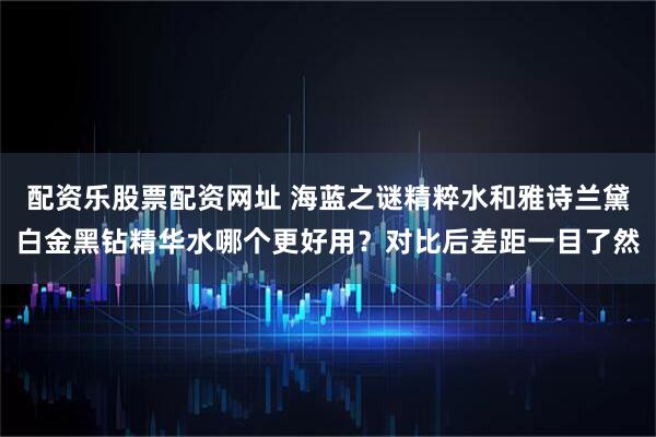 配资乐股票配资网址 海蓝之谜精粹水和雅诗兰黛白金黑钻精华水哪个更好用？对比后差距一目了然