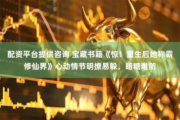 配资平台提供咨询 宝藏书籍《惊！重生后她称霸修仙界》心动情节明撩易躲，暗糖难防