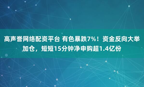高声誉网络配资平台 有色暴跌7%！资金反向大举加仓，短短15分钟净申购超1.4亿份