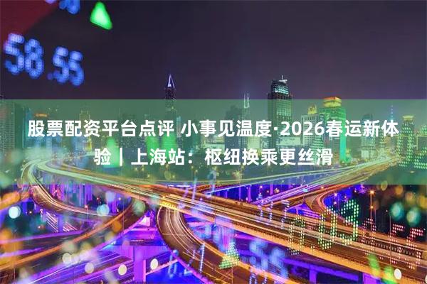 股票配资平台点评 小事见温度·2026春运新体验｜上海站：枢纽换乘更丝滑