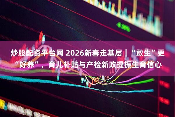 炒股配资平台网 2026新春走基层｜“敢生”更“好养”，育儿补贴与产检新政提振生育信心
