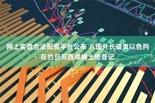 网上实盘合法配资平台公布 八国外长谴责以色列在约旦河西岸搞土地登记