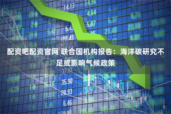 配资吧配资官网 联合国机构报告：海洋碳研究不足或影响气候政策