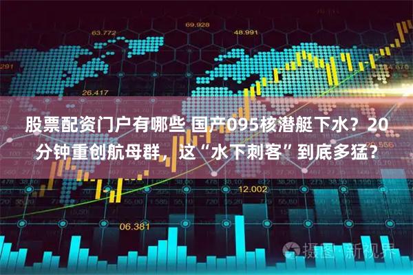 股票配资门户有哪些 国产095核潜艇下水？20分钟重创航母群，这“水下刺客”到底多猛？