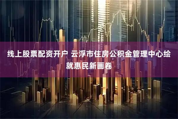 线上股票配资开户 云浮市住房公积金管理中心绘就惠民新画卷