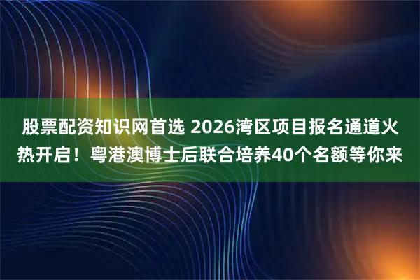 股票配资知识网首选 2026湾区项目报名通道火热开启！粤港澳博士后联合培养40个名额等你来