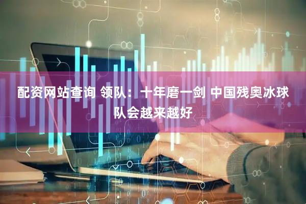 配资网站查询 领队：十年磨一剑 中国残奥冰球队会越来越好