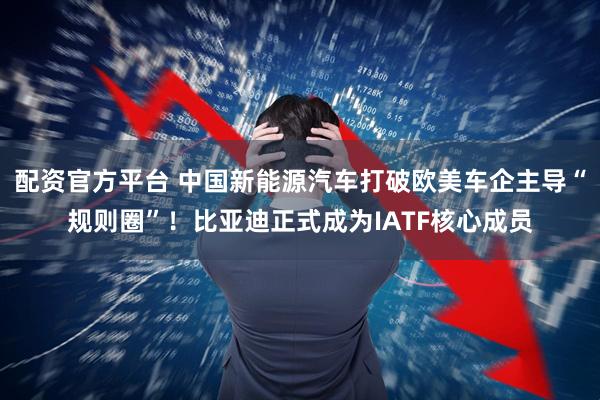 配资官方平台 中国新能源汽车打破欧美车企主导“规则圈”！比亚迪正式成为IATF核心成员