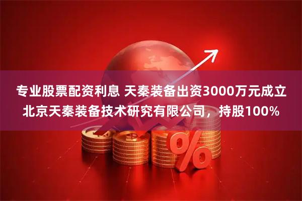 专业股票配资利息 天秦装备出资3000万元成立北京天秦装备技术研究有限公司,持股100%