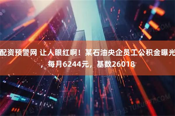 配资预警网 让人眼红啊！某石油央企员工公积金曝光，每月6244元，基数26018