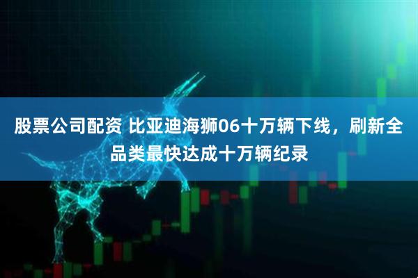 股票公司配资 比亚迪海狮06十万辆下线,刷新全品类最快达成十万辆纪录